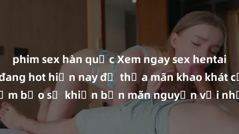 phim sex hàn quốc Xem ngay sex hentai vietsub mới nhất đang hot hiện nay để thỏa mãn khao khát của bạn. Đảm bảo sẽ khiến bạn mãn nguyện với những cảnh quay không thể chối từ.