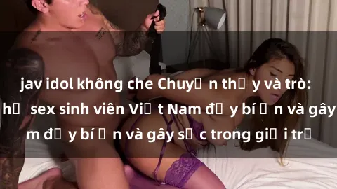 jav idol không che Chuyện thầy và trò: Những mối quan hệ sex sinh viên Việt Nam đầy bí ẩn và gây sốc trong giới trẻ