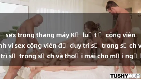 sex trong thang máy Kỷ luật ở công viên: Chấn chỉnh hành vi sex công viên để duy trì sự trong sạch và thoải mái cho mọi người.