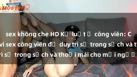 sex không che HD Kỷ luật ở công viên: Chấn chỉnh hành vi sex công viên để duy trì sự trong sạch và thoải mái cho mọi người.